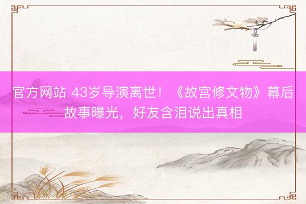 官方网站 43岁导演离世!《故宫修文物》幕后故事曝光,好友含泪说出真相