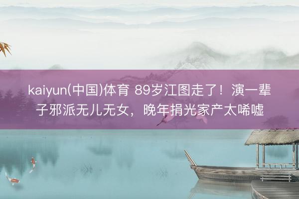 kaiyun(中国)体育 89岁江图走了！演一辈子邪派无儿无女，晚年捐光家产太唏嘘