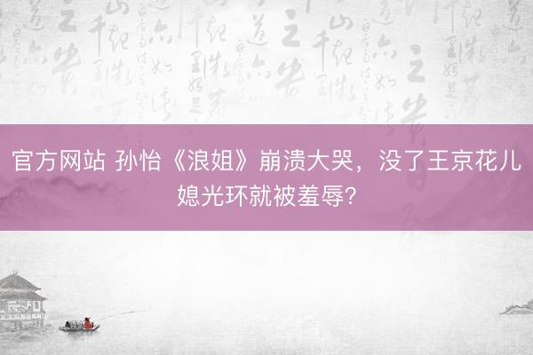 官方网站 孙怡《浪姐》崩溃大哭，没了王京花儿媳光环就被羞辱？