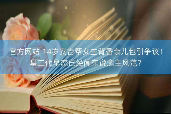 官方网站 14岁安吉帮女生背香奈儿包引争议！星二代早恋已经闻东说念主风范？