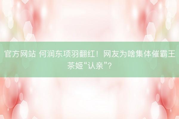 官方网站 何润东项羽翻红！网友为啥集体催霸王茶姬“认亲”？