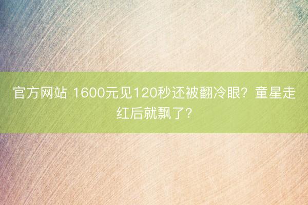 官方网站 1600元见120秒还被翻冷眼？童星走红后就飘了？