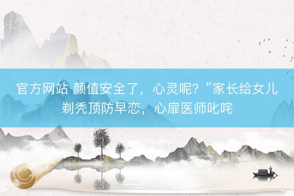 官方网站 颜值安全了，心灵呢？”家长给女儿剃秃顶防早恋，心扉医师叱咤