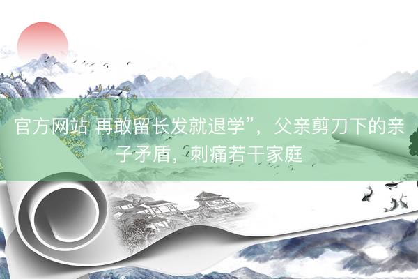 官方网站 再敢留长发就退学”，父亲剪刀下的亲子矛盾，刺痛若干家庭
