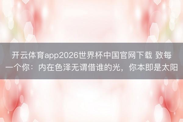 开云体育app2026世界杯中国官网下载 致每一个你：内在色泽无谓借谁的光，你本即是太阳