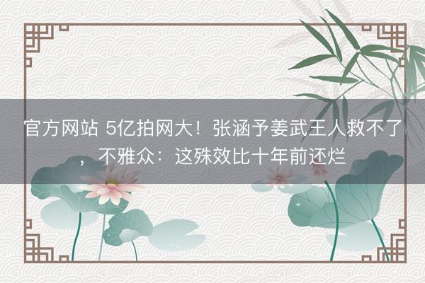 官方网站 5亿拍网大！张涵予姜武王人救不了，不雅众：这殊效比十年前还烂