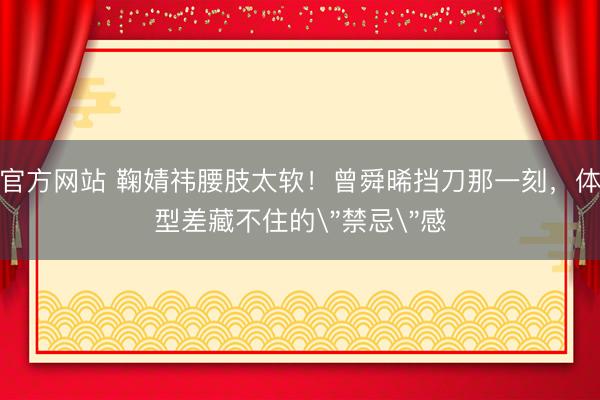 官方网站 鞠婧祎腰肢太软！曾舜晞挡刀那一刻，体型差藏不住的