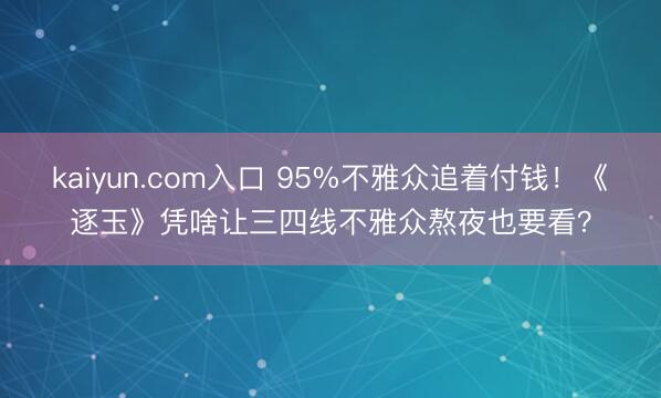 kaiyun.com入口 95%不雅众追着付钱！《逐玉》凭啥让三四线不雅众熬夜也要看？