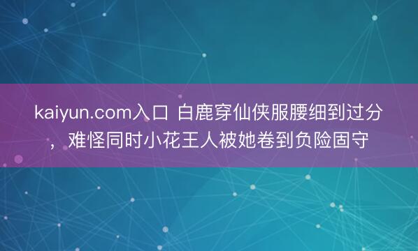 kaiyun.com入口 白鹿穿仙侠服腰细到过分，难怪同时小花王人被她卷到负险固守