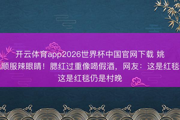 开云体育app2026世界杯中国官网下载 姚晨乡村风顺服辣眼睛！腮红过重像喝假酒，网友：这是红毯仍是村晚