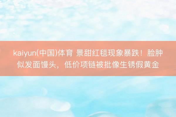 kaiyun(中国)体育 景甜红毯现象暴跌！脸肿似发面馒头，低价项链被批像生锈假黄金