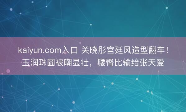 kaiyun.com入口 关晓彤宫廷风造型翻车！玉润珠圆被嘲显壮，腰臀比输给张天爱