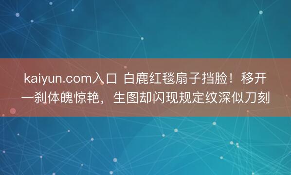 kaiyun.com入口 白鹿红毯扇子挡脸！移开一刹体魄惊艳，生图却闪现规定纹深似刀刻