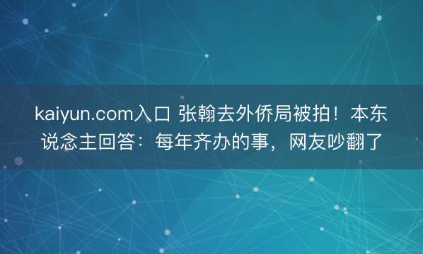 kaiyun.com入口 张翰去外侨局被拍！本东说念主回答：每年齐办的事，网友吵翻了