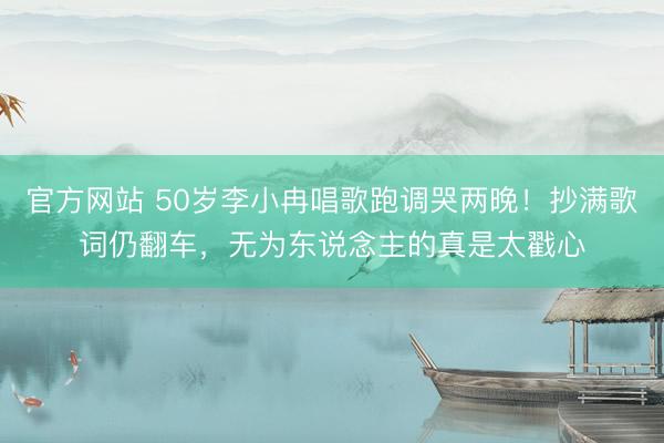 官方网站 50岁李小冉唱歌跑调哭两晚！抄满歌词仍翻车，无为东说念主的真是太戳心