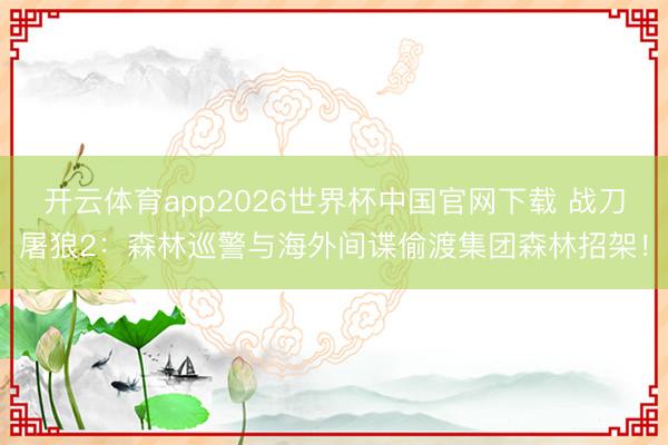 开云体育app2026世界杯中国官网下载 战刀屠狼2：森林巡警与海外间谍偷渡集团森林招架！