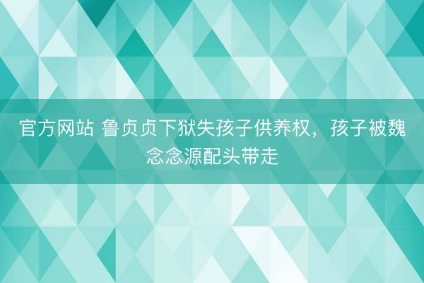 官方网站 鲁贞贞下狱失孩子供养权，孩子被魏念念源配头带走