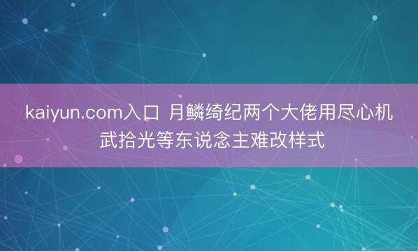 kaiyun.com入口 月鳞绮纪两个大佬用尽心机 武拾光等东说念主难改样式
