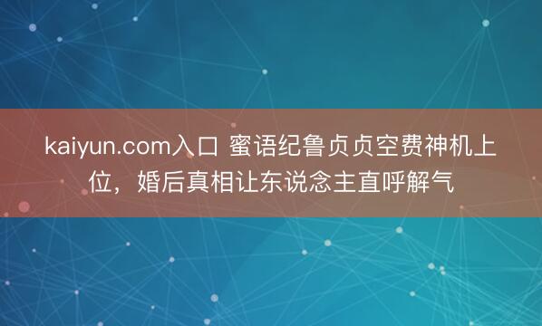 kaiyun.com入口 蜜语纪鲁贞贞空费神机上位，婚后真相让东说念主直呼解气
