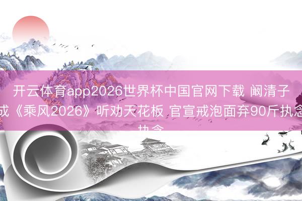开云体育app2026世界杯中国官网下载 阚清子成《乘风2026》听劝天花板 官宣戒泡面弃90斤执念