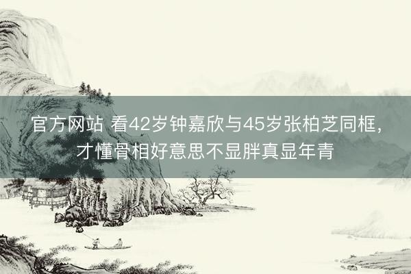 官方网站 看42岁钟嘉欣与45岁张柏芝同框，才懂骨相好意思不显胖真显年青