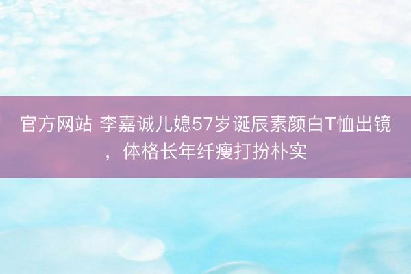 官方网站 李嘉诚儿媳57岁诞辰素颜白T恤出镜，体格长年纤瘦打扮朴实