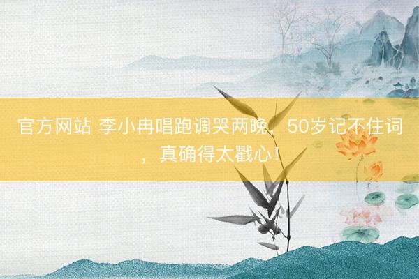 官方网站 李小冉唱跑调哭两晚,50岁记不住词,真确得太戳心!