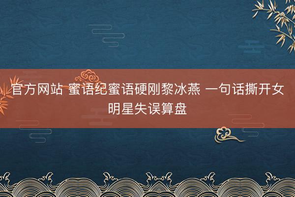 官方网站 蜜语纪蜜语硬刚黎冰燕 一句话撕开女明星失误算盘