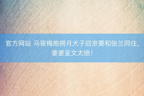 官方网站 马筱梅抱朔月犬子回京要和张兰同住，婆婆呈文太绝！
