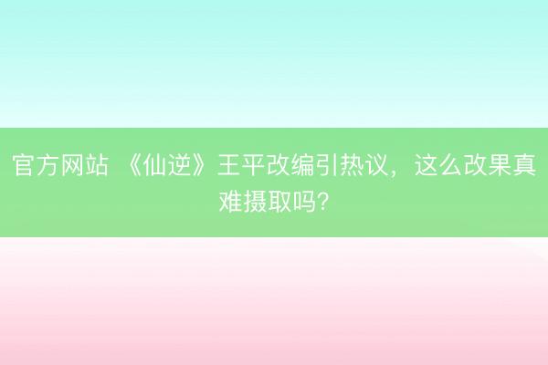 官方网站 《仙逆》王平改编引热议，这么改果真难摄取吗？