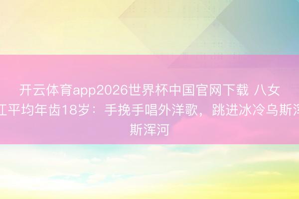 开云体育app2026世界杯中国官网下载 八女投江平均年齿18岁：手挽手唱外洋歌，跳进冰冷乌斯浑河