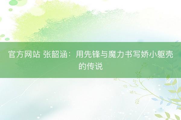 官方网站 张韶涵：用先锋与魔力书写娇小躯壳的传说
