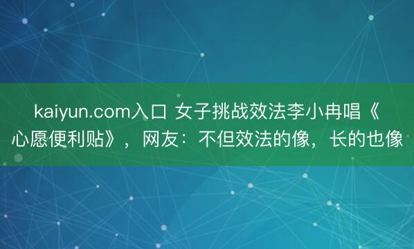 kaiyun.com入口 女子挑战效法李小冉唱《心愿便利贴》，网友：不但效法的像，长的也像
