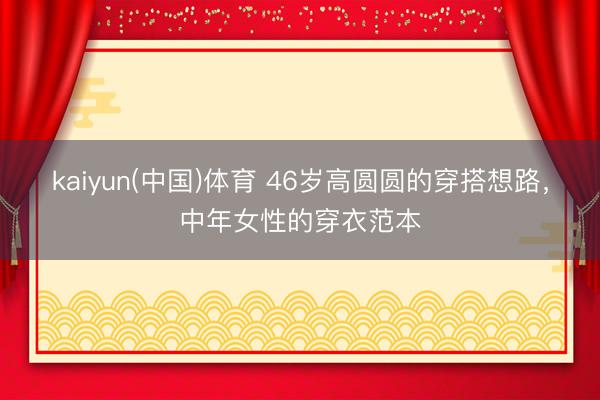 kaiyun(中国)体育 46岁高圆圆的穿搭想路，中年女性的穿衣范本