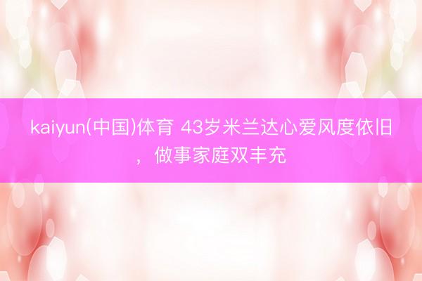 kaiyun(中国)体育 43岁米兰达心爱风度依旧,做事家庭双丰充