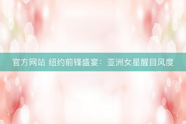官方网站 纽约前锋盛宴:亚洲女星醒目风度