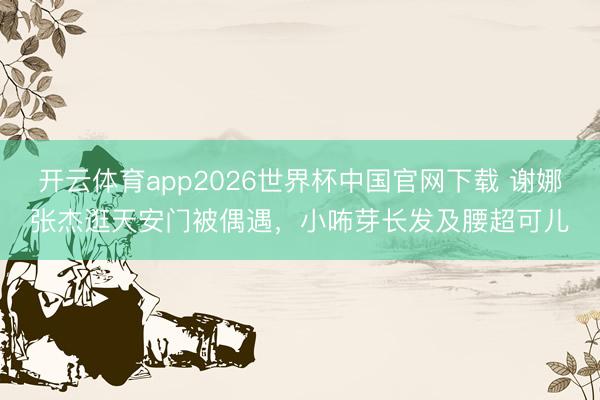 开云体育app2026世界杯中国官网下载 谢娜张杰逛天安门被偶遇,小咘芽长发及腰超可儿