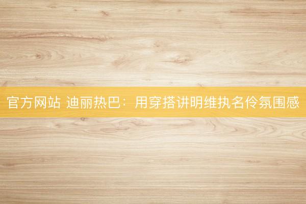 官方网站 迪丽热巴：用穿搭讲明维执名伶氛围感