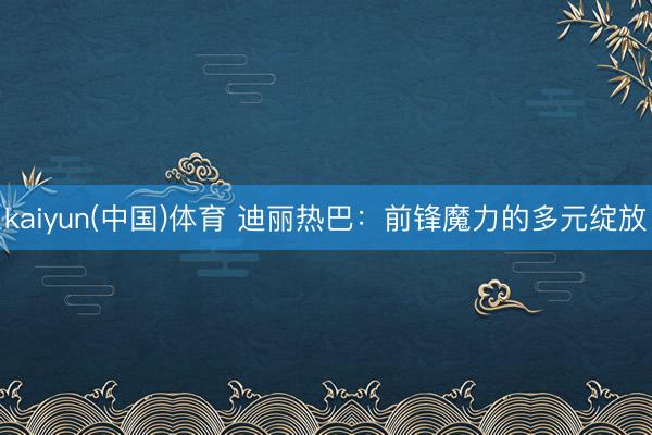 kaiyun(中国)体育 迪丽热巴：前锋魔力的多元绽放