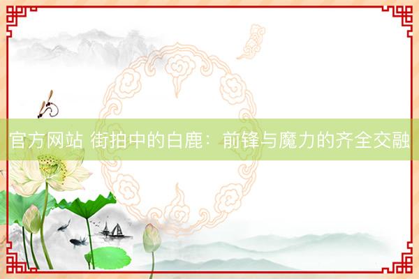 官方网站 街拍中的白鹿:前锋与魔力的齐全交融