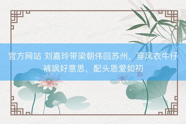 官方网站 刘嘉玲带梁朝伟回苏州，穿风衣牛仔裤飒好意思，配头恩爱如初