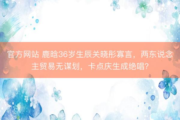 官方网站 鹿晗36岁生辰关晓彤寡言，两东说念主贸易无谋划，卡点庆生成绝唱？