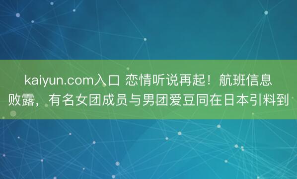 kaiyun.com入口 恋情听说再起！航班信息败露，有名女团成员与男团爱豆同在日本引料到