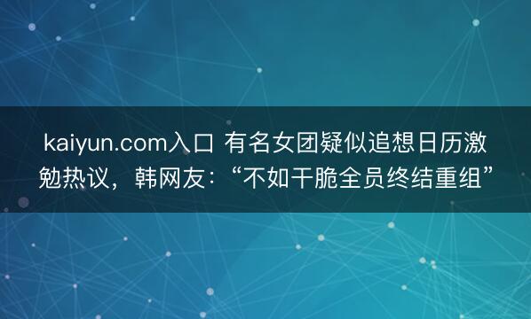 kaiyun.com入口 有名女团疑似追想日历激勉热议，韩网友：“不如干脆全员终结重组”