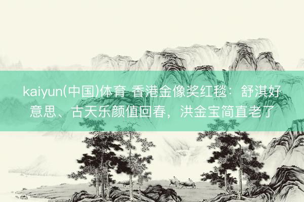 kaiyun(中国)体育 香港金像奖红毯：舒淇好意思、古天乐颜值回春，洪金宝简直老了