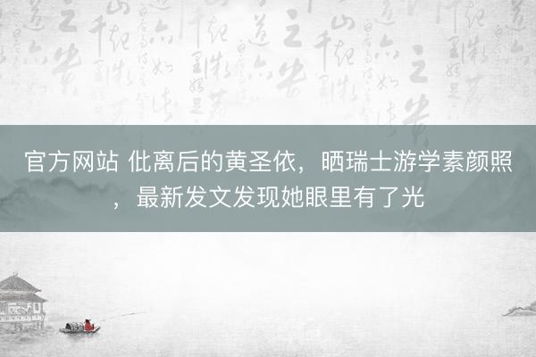 官方网站 仳离后的黄圣依，晒瑞士游学素颜照，最新发文发现她眼里有了光