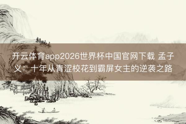 开云体育app2026世界杯中国官网下载 孟子义：十年从青涩校花到霸屏女主的逆袭之路