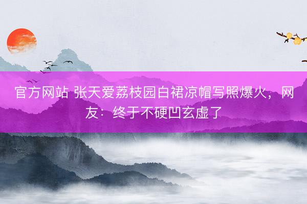 官方网站 张天爱荔枝园白裙凉帽写照爆火，网友：终于不硬凹玄虚了