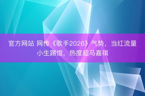 官方网站 网传《歌手2026》气势，当红流量小生踢馆，热度超马嘉祺