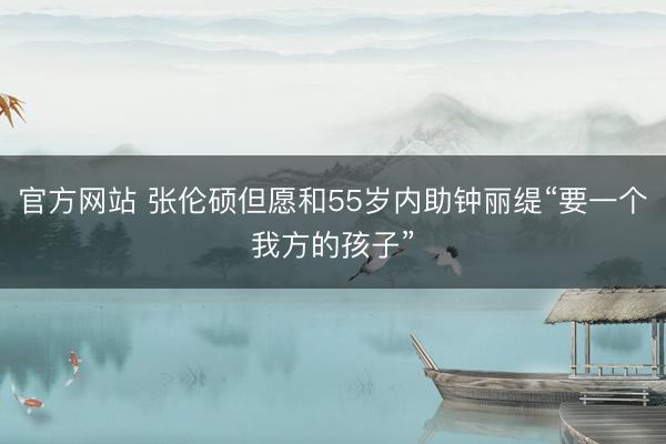 官方网站 张伦硕但愿和55岁内助钟丽缇“要一个我方的孩子”